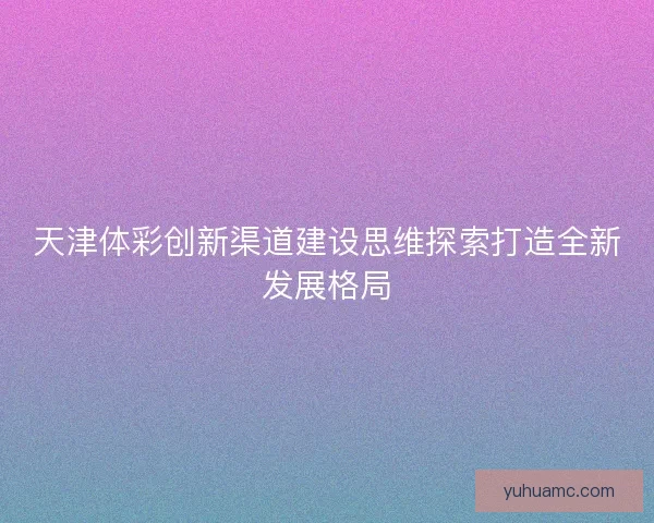 天津体彩创新渠道建设思维探索打造全新发展格局