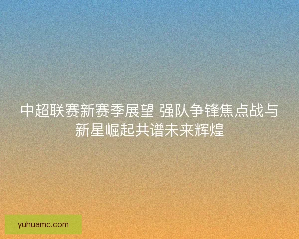 中超联赛新赛季展望 强队争锋焦点战与新星崛起共谱未来辉煌