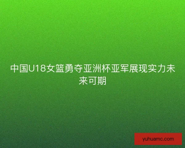 中国U18女篮勇夺亚洲杯亚军展现实力未来可期