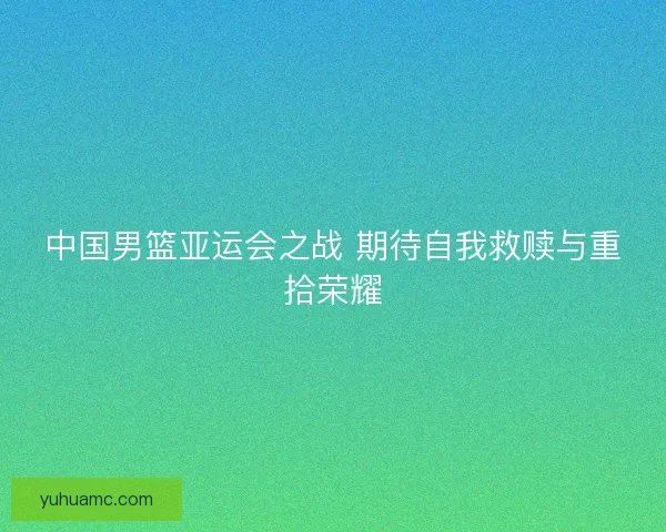 中国男篮亚运会之战 期待自我救赎与重拾荣耀