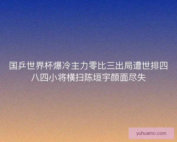 国乒世界杯爆冷主力零比三出局遭世排四八四小将横扫陈垣宇颜面尽失