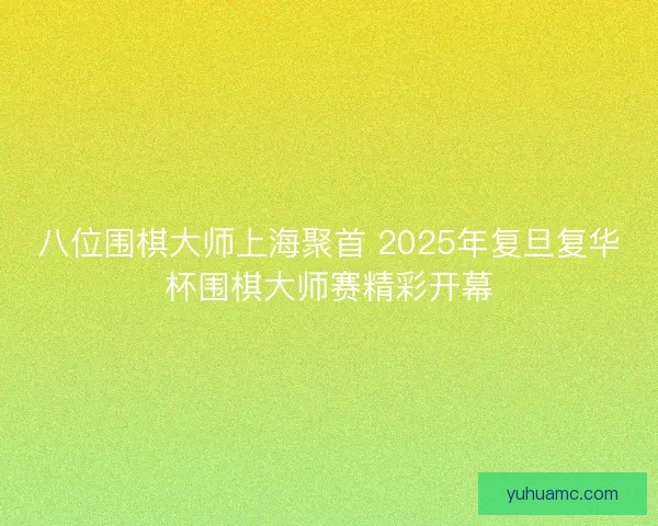八位围棋大师上海聚首 2025年复旦复华杯围棋大师赛精彩开幕