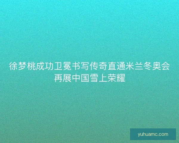 徐梦桃成功卫冕书写传奇直通米兰冬奥会再展中国雪上荣耀