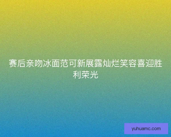 赛后亲吻冰面范可新展露灿烂笑容喜迎胜利荣光